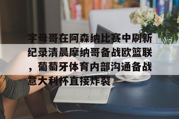 九游娱乐-字母哥在阿森纳比赛中刷新纪录清晨摩纳哥备战欧篮联，葡萄牙体育内部沟通备战意大利杯直接炸裂 
